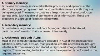 1. Primary memory:
Is the one exclusively associated with the processor and operates at the
electronics speed programs must be stored in this memory while they are
being executed. The memory contains a large number of semiconductors
storage cells. Each capable of storing one bit of information. These are
processed in a group of fixed site called word.
2. Secondary memory:
Is used where large amounts of data & programs have to be stored,
particularly information that is accessed infrequently.
C. Arithmetic logic unit (ALU):
Most of the computer operators are executed in ALU of the processor like
addition, subtraction, division, multiplication, etc. the operands are brought
into the ALU from memory and stored in highspeed storage elements called
register. Then according to the instructions the operation is performed in the
required sequence.
 