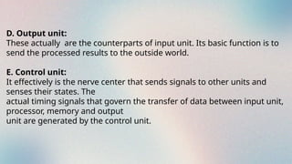 D. Output unit:
These actually are the counterparts of input unit. Its basic function is to
send the processed results to the outside world.
E. Control unit:
It effectively is the nerve center that sends signals to other units and
senses their states. The
actual timing signals that govern the transfer of data between input unit,
processor, memory and output
unit are generated by the control unit.
 