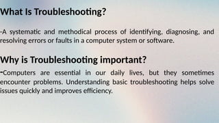 What Is Troubleshooting?
-A systematic and methodical process of identifying, diagnosing, and
resolving errors or faults in a computer system or software.
Why is Troubleshooting important?
-Computers are essential in our daily lives, but they sometimes
encounter problems. Understanding basic troubleshooting helps solve
issues quickly and improves efficiency.
 