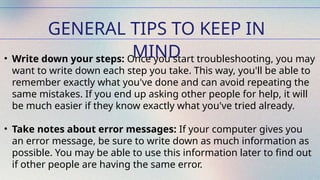 GENERAL TIPS TO KEEP IN
MIND
• Write down your steps: Once you start troubleshooting, you may
want to write down each step you take. This way, you'll be able to
remember exactly what you've done and can avoid repeating the
same mistakes. If you end up asking other people for help, it will
be much easier if they know exactly what you've tried already.
• Take notes about error messages: If your computer gives you
an error message, be sure to write down as much information as
possible. You may be able to use this information later to find out
if other people are having the same error.
 