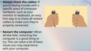 • Always check the cables: If
you're having trouble with a
specific piece of computer
hardware, such as your
monitor or keyboard, an easy
first step is to check all related
cables to make sure they’re
properly connected.
• Restart the computer: When
all else fails, restarting the
computer is a good thing to
try. This can solve a lot of basic
issues you may experience
with your computer.
 