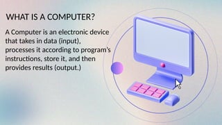 WHAT IS A COMPUTER?
A Computer is an electronic device
that takes in data (input),
processes it according to program’s
instructions, store it, and then
provides results (output.)
 