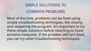 SIMPLE SOLUTIONS TO
COMMON PROBLEMS
Most of the time, problems can be fixed using
simple troubleshooting techniques, like closing
and reopening the program. It's important to try
these simple solutions before resorting to more
extreme measures. If the problem still isn't fixed,
you can try other troubleshooting techniques.
 