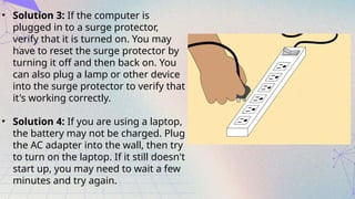 • Solution 3: If the computer is
plugged in to a surge protector,
verify that it is turned on. You may
have to reset the surge protector by
turning it off and then back on. You
can also plug a lamp or other device
into the surge protector to verify that
it's working correctly.
• Solution 4: If you are using a laptop,
the battery may not be charged. Plug
the AC adapter into the wall, then try
to turn on the laptop. If it still doesn't
start up, you may need to wait a few
minutes and try again.
 