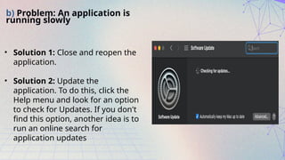 b) Problem: An application is
running slowly
• Solution 1: Close and reopen the
application.
• Solution 2: Update the
application. To do this, click the
Help menu and look for an option
to check for Updates. If you don't
find this option, another idea is to
run an online search for
application updates
 