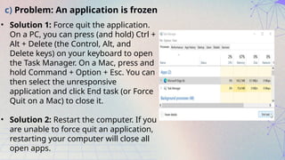 c) Problem: An application is frozen
• Solution 1: Force quit the application.
On a PC, you can press (and hold) Ctrl +
Alt + Delete (the Control, Alt, and
Delete keys) on your keyboard to open
the Task Manager. On a Mac, press and
hold Command + Option + Esc. You can
then select the unresponsive
application and click End task (or Force
Quit on a Mac) to close it.
• Solution 2: Restart the computer. If you
are unable to force quit an application,
restarting your computer will close all
open apps.
 