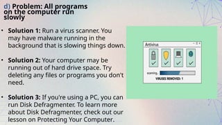 d) Problem: All programs
on the computer run
slowly
• Solution 1: Run a virus scanner. You
may have malware running in the
background that is slowing things down.
• Solution 2: Your computer may be
running out of hard drive space. Try
deleting any files or programs you don't
need.
• Solution 3: If you're using a PC, you can
run Disk Defragmenter. To learn more
about Disk Defragmenter, check out our
lesson on Protecting Your Computer.
 