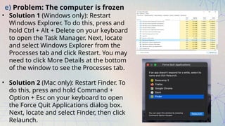 e) Problem: The computer is frozen
• Solution 1 (Windows only): Restart
Windows Explorer. To do this, press and
hold Ctrl + Alt + Delete on your keyboard
to open the Task Manager. Next, locate
and select Windows Explorer from the
Processes tab and click Restart. You may
need to click More Details at the bottom
of the window to see the Processes tab.
• Solution 2 (Mac only): Restart Finder. To
do this, press and hold Command +
Option + Esc on your keyboard to open
the Force Quit Applications dialog box.
Next, locate and select Finder, then click
Relaunch.
 