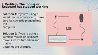 f) Problem: The mouse or
keyboard has stopped working
Solution 1: If you're using a
wired mouse or keyboard, make
sure it's correctly plugged into
the
computer.
Solution 2: If you're using a
wireless mouse or keyboard,
make sure it's turned on and
that its
batteries are charged.
 