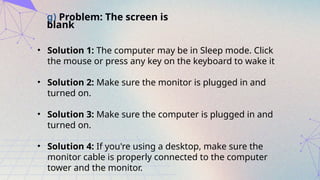 g) Problem: The screen is
blank
• Solution 1: The computer may be in Sleep mode. Click
the mouse or press any key on the keyboard to wake it
• Solution 2: Make sure the monitor is plugged in and
turned on.
• Solution 3: Make sure the computer is plugged in and
turned on.
• Solution 4: If you're using a desktop, make sure the
monitor cable is properly connected to the computer
tower and the monitor.
 