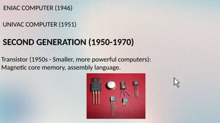 ENIAC COMPUTER (1946)
UNIVAC COMPUTER (1951)
SECOND GENERATION (1950-1970)
Transistor (1950s - Smaller, more powerful computers):
Magnetic core memory, assembly language.
 