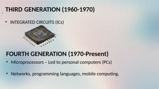 THIRD GENERATION (1960-1970)
• INTEGRATED CIRCUITS (ICs)
.
FOURTH GENERATION (1970-Present)
• Microprocessors – Led to personal computers (PCs)
• Networks, programming languages, mobile computing.
 
