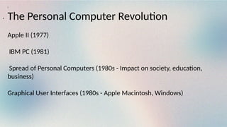 :
The Personal Computer Revolution
Apple II (1977)
IBM PC (1981)
Spread of Personal Computers (1980s - Impact on society, education,
business)
Graphical User Interfaces (1980s - Apple Macintosh, Windows)
.
 