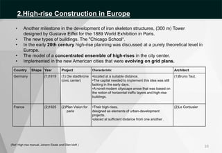 (Ref: High rise manual, Johann Eisele and Ellen kloft )
• Another milestone in the development of iron skeleton structures, (300 m) Tower
designed by Gustave Eiffel for the 1889 World Exhibition in Paris.
• The new types of buildings. The "Chicago School“.
• In the early 20th century high-rise planning was discussed at a purely theoretical level in
Europe.
• The model of a concentrated ensemble of high-rises in the city center.
• Implemented in the new American cities that were evolving on grid plans.
Country Shape Year Project Characteristic Architect
Germany (1)1919 (1) Die stadtkrone
(civic center)
•located at a suitable distance.
•The capital needed to implement this idea was still
lacking in the early days.
•A novel modern cityscape arose that was based on
the notion of horizontal traffic layers and high-rise
buildings.
(1)Bruno Taut.
France (2)1925 (2)Plan Vision for
paris
•Their high-rises,
designed as elements of urban-development
projects.
•placed at sufficient distance from one another .
(2)Le Corbusier
10
2.High-rise Construction in Europe
 