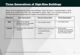 Since the first appearance of high-rise buildings, there has been a transformation in their
design and construction. This has culminated in glass, steel, and concrete structures in
the international and postmodernist styles of architecture prevalent today.
16
https://www.constrofacilitator.com/high-rise-building-an-analysis-of-development-types-and-importance/
Elements First Generation Second Generation Third Generation
Wall  stone or brick, although
sometimes cast iron was added
for decorative purposes.
 brick and glass facade.  Use of glass façade.
Column  The columns were constructed
of cast iron.
 skeleton of steel columns that
run through the entire
building.
 Structural steel ,
reinforcement and concrete
are widely used materials to
cast a composite column.
Three Generations of High-Rise Buildings
 