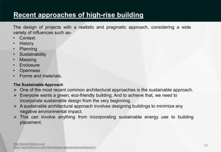 http://bpnarchitects.co.uk
https://workwithfocus.com/news/design-approaches-architecture-1
The Sustainable Approach
 One of the most recent common architectural approaches is the sustainable approach.
 Everyone wants a green, eco-friendly building. And to achieve that, we need to
incorporate sustainable design from the very beginning.
 A sustainable architectural approach involves designing buildings to minimize any
negative environmental impact.
 This can involve anything from incorporating sustainable energy use to building
placement.
18
The design of projects with a realistic and pragmatic approach, considering a wide
variety of influences such as-
• Context
• History
• Planning
• Sustainability
• Massing
• Enclosure
• Openness
• Forms and materials.
Recent approaches of high-rise building
 