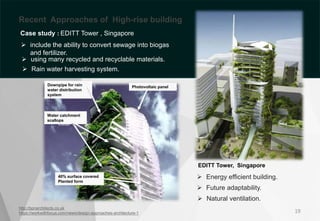 http://bpnarchitects.co.uk
https://workwithfocus.com/news/design-approaches-architecture-1
EDITT Tower, Singapore
19
Downpipe for rain
water distribution
system
Water catchment
scallops
Photovoltaic panel
40% surface covered
Planted form
 Energy efficient building.
 Future adaptability.
 Natural ventilation.
Recent Approaches of High-rise building
Case study : EDITT Tower , Singapore
 include the ability to convert sewage into biogas
and fertilizer.
 using many recycled and recyclable materials.
 Rain water harvesting system.
 