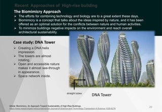 Article: Biomimicry, An Approach Toward Sustainability of High-Rise Buildings,
https://www.researchgate.net/journal/Iranian-Journal-of-Science-and-Technology-Transaction-A-Science-1028-6276
DNA Tower
20
 Creating a DNA helix
impression.
 The towers are almost
rotating.
 Open and accessible nature
makes it almost see-through
in appearance.
 Space network inside.
Case study: DNA Tower
straight tubes
Curved
structure
The Biomimicry Approach
 The efforts for combining technology and biology are to a great extent these days.
 Biomimicry is a concept that talks about the ideas inspired by nature, and it has been
offered as an optimal solution for the conflicts between nature and human activities.
 To minimize buildings negative impacts on the environment and reach overall
architectural sustainability.
Recent Approaches of High-rise building
 