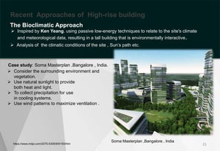 https://www.mdpi.com/2075-5309/9/9/193/htm
 Consider the surrounding environment and
vegetation.
 Use natural sunlight to provide
both heat and light.
 To collect precipitation for use
in cooling systems.
 Use wind patterns to maximize ventilation .
Bioclimatic Approach
21
Soma Masterplan ,Bangalore , India
Recent Approaches of High-rise building
The Bioclimatic Approach
 Analysis of the climatic conditions of the site , Sun’s path etc.
 Inspired by Ken Yeang. using passive low-energy techniques to relate to the site's climate
and meteorological data, resulting in a tall building that is environmentally interactive.
Case study: Soma Masterplan ,Bangalore , India.
 