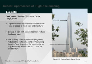 24
 Square in plan with rounded corners reduce
the lateral load.
https://en.wikipedia.org/wiki/Tianjin_CTF_Finance_Centre
 tapers dramatically to minimize the surface
area exposed to wind, sun, and moisture.
 The building's aerodynamic shape greatly
reduces this vortex shedding by “confusing
the wind” and disrupting the opportunity for
any resonating wind forces and loads on
the structure.
Case study : Tianjin CTF Finance Centre,
Tianjin, China
Tianjin CTF Finance Centre, Tianjin, China
Recent Approaches of High-rise building
Example:
Rounded corner
Taper profile
 
