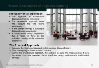 The Experiential Approach
 This approach to architectural
design is extremely immersive.
 The experiential approach takes
into account the end user's
experience.
 In this design strategy, a building is
designed as an experience.
 It incorporates every impression
that a visitor will have on the
building - creating a fully immersive
experience.
https://workwithfocus.com/news/design-approaches-architecture-1
The Practical Approach
 Arguably the most used approach is the practical design strategy.
 This strategy is just how it sounds, practical.
 Within this architectural approach, the architect is using the most practical & new
innovative composite materials, the most efficient design, and overall a traditionalist
strategy.
25
Recent Approaches of High-rise building
 