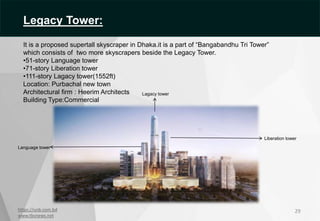 https://unb.com.bd
www.tbsnews.net
29
Liberation tower
Language tower
Lagacy tower
Legacy Tower:
It is a proposed supertall skyscraper in Dhaka.it is a part of “Bangabandhu Tri Tower”
which consists of two more skyscrapers beside the Legacy Tower.
•51-story Language tower
•71-story Liberation tower
•111-story Lagacy tower(1552ft)
Location: Purbachal new town
Architectural firm : Heerim Architects
Building Type:Commercial
 