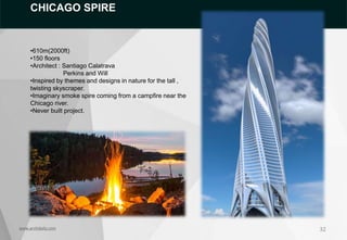 32
www.archidaily.com
CHICAGO SPIRE
•610m(2000ft)
•150 floors
•Architect : Santiago Calatrava
Perkins and Will
•Inspired by themes and designs in nature for the tall ,
twisting skyscraper.
•Imaginary smoke spire coming from a campfire near the
Chicago river.
•Never built project.
 