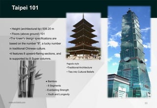 33
• Height (architectural tip) 509.20 m
• Floors (above ground) 101
• Floors (below ground) 5
•The tower's design specifications are
based on the number "8", a lucky number
in traditional Chinese culture.
•it features 8 upward-flaring sections, and
is supported by 8 Super columns.
Pagoda style
•Traditional Architecture
• Ties into Cultural Beliefs
● Bamboo
- 8 Segments
- Everlasting Strength
- Youth and Longevity
www.archidaily.com
Taipei 101
 