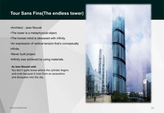 34
As Jean Nouvel said:
You don’t quite know where the cylinder begins
and ends because it rises from an excavation
and dissipates into the sky.
www.archiweb.com
Tour Sans Fins(The endless tower)
•Architect : Jean Nouvel
•The tower is a metaphysical object.
•The human mind is obsessed with infinity.
•An expression of vertical tension that’s conceptually
infinite.
•Never built project.
•Infinity was achieved by using materials.
 