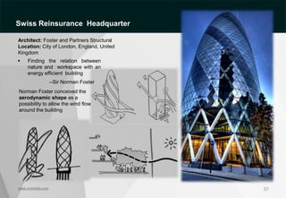 37
Architect: Foster and Partners Structural
Location: City of London, England, United
Kingdom
 Finding the relation between
nature and workspace with an
energy efficient building
--Sir Norman Foster
Norman Foster conceived the
aerodynamic shape as a
possibility to allow the wind flow
around the building
www.archidaily.com
Swiss Reinsurance Headquarter
 