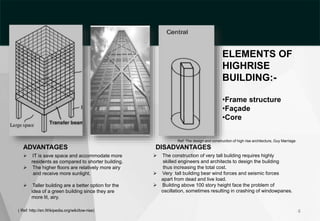 ADVANTAGES
 IT is save space and accommodate more
residents as compared to shorter building.
 The higher floors are relatively more airy
and receive more sunlight.
Ref: The design and construction of high rise architecture, Guy Marriage
DISADVANTAGES
 The construction of very tall building requires highly
skilled engineers and architects to design the building
thus increasing the total cost.
 Very tall building bear wind forces and seismic forces
apart from dead and live load.
 Building above 100 story height face the problem of
oscillation, sometimes resulting in crashing of windowpanes.
 Taller building are a better option for the
idea of a green building since they are
more lit, airy.
( Ref: http://en.Wikipedia.org/wiki/low-rise) 4
ELEMENTS OF
HIGHRISE
BUILDING:-
•Frame structure
•Façade
•Core
 
