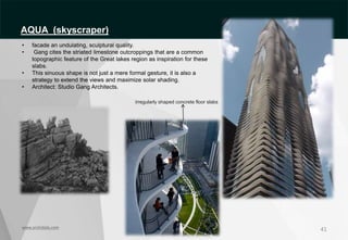 41
www.archidaily.com
irregularly shaped concrete floor slabs
• facade an undulating, sculptural quality.
• Gang cites the striated limestone outcroppings that are a common
topographic feature of the Great lakes region as inspiration for these
slabs.
• This sinuous shape is not just a mere formal gesture, it is also a
strategy to extend the views and maximize solar shading.
• Architect: Studio Gang Architects.
AQUA (skyscraper)
 