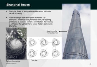 42
• Shanghai Tower is designed to embrace and stimulate
the life of the city.
• Gensler design team anticipated that three key
strategies—the tower’s asymmetrical form, its tapering
profile and its rounded corners—would allow the building
to withstand the typhoon-force winds that are common in
Shanghai.
tapering profile
rounded corners
Typhoon-force winds
Floor plan
www.archidaily.com
Shanghai Tower:
 