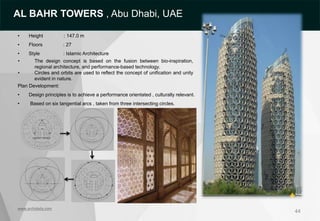 44
• Height : 147.0 m
• Floors : 27
• Style : Islamic Architecture
• The design concept is based on the fusion between bio-inspiration,
regional architecture, and performance-based technology.
• Circles and orbits are used to reflect the concept of unification and unity
evident in nature.
Plan Development:
• Design principles is to achieve a performance orientated , culturally relevant.
• Based on six tangential arcs , taken from three intersecting circles.
www.archidaily.com
AL BAHR TOWERS , Abu Dhabi, UAE
 
