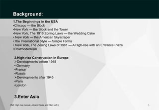 5
(Ref: High rise manual, Johann Eisele and Ellen kloft )
1.The Beginnings in the USA
•Chicago — the Block
•New York — the Block and the Tower
•New York, The 1916 Zoning Laws — the Wedding Cake
• New York — the American Skyscraper
•The International Style — Simple Forms
• New York, The Zoning Laws of 1961 — A High-rise with an Entrance Plaza
•Postmodernism
2.High-rise Construction in Europe
Developments before 1945
• Germany
•France
•Russia
Developments after 1945
•Paris
•London
3.Enter Asia
Background:
 
