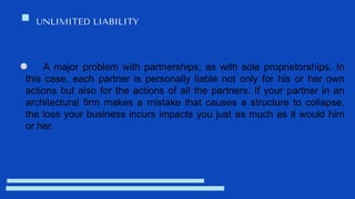 UNLIMITED LIABILITY
A major problem with partnerships, as with sole proprietorships. In
this case, each partner is personally liable not only for his or her own
actions but also for the actions of all the partners. If your partner in an
architectural firm makes a mistake that causes a structure to collapse,
the loss your business incurs impacts you just as much as it would him
or her.
 