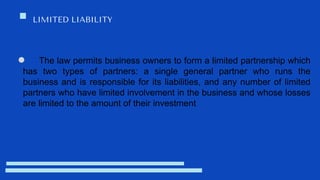 LIMITED LIABILITY
The law permits business owners to form a limited partnership which
has two types of partners: a single general partner who runs the
business and is responsible for its liabilities, and any number of limited
partners who have limited involvement in the business and whose losses
are limited to the amount of their investment
 