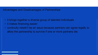 Advantages and Disadvantages of Partnerships
• it brings together a diverse group of talented individuals
• it makes financing easier:
• continuity needn’t be an issue because partners can agree legally to
allow the partnership to survive if one or more partners die.
 