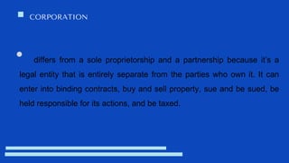 CORPORATION
differs from a sole proprietorship and a partnership because it’s a
legal entity that is entirely separate from the parties who own it. It can
enter into binding contracts, buy and sell property, sue and be sued, be
held responsible for its actions, and be taxed.
 