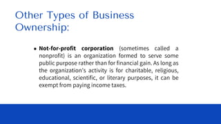● Not-for-profit corporation (sometimes called a
nonprofit) is an organization formed to serve some
public purpose rather than for financial gain. As long as
the organization’s activity is for charitable, religious,
educational, scientific, or literary purposes, it can be
exempt from paying income taxes.
Other Types of Business
Ownership:
 