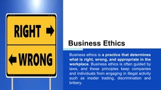 Business Ethics
Business ethics is a practice that determines
what is right, wrong, and appropriate in the
workplace. Business ethics is often guided by
laws, and these principles keep companies
and individuals from engaging in illegal activity
such as insider trading, discrimination and
bribery.
 