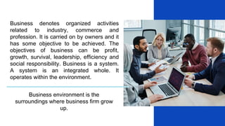 Business denotes organized activities
related to industry, commerce and
profession. It is carried on by owners and it
has some objective to be achieved. The
objectives of business can be profit,
growth, survival, leadership, efficiency and
social responsibility. Business is a system.
A system is an integrated whole. It
operates within the environment.
Business environment is the
surroundings where business firm grow
up.
 