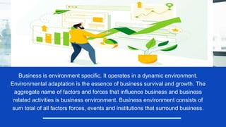 Business is environment specific. It operates in a dynamic environment.
Environmental adaptation is the essence of business survival and growth. The
aggregate name of factors and forces that influence business and business
related activities is business environment. Business environment consists of
sum total of all factors forces, events and institutions that surround business.
 