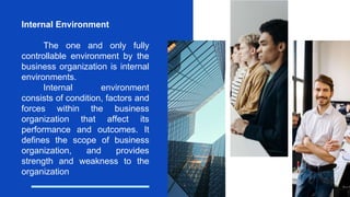 Internal Environment
The one and only fully
controllable environment by the
business organization is internal
environments.
Internal environment
consists of condition, factors and
forces within the business
organization that affect its
performance and outcomes. It
defines the scope of business
organization, and provides
strength and weakness to the
organization
 
