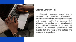 External Environment
Generally, business environment is
regarded as external environment.
External environment consist of conditions
and forces outside the business that
influence its performance, development
and outcomes. It cannot be controlled by
business. It provides opportunities and
threats that are lying in the outside the
business organization.
 