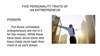 FIVE PERSONALITY TRAITS OF
AN ENTREPRENEUR
PASSION
For those uninitiated,
entrepreneurs are not in it
for the money. While there
have been some icons who
have made more cash than
most of us we’ll dream
 