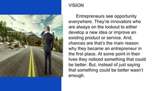 VISION
Entrepreneurs see opportunity
everywhere. They’re innovators who
are always on the lookout to either
develop a new idea or improve an
existing product or service. And,
chances are that’s the main reason
why they became an entrepreneur in
the first place. At some point in their
lives they noticed something that could
be better. But, instead of just saying
that something could be better wasn’t
enough.
 