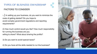 TYPES OF BUSINESS OWNERSHIP
FACTORS TO CONSIDER
1.) In setting up your business, do you want to minimize the
costs of getting started? Do you hope to
avoid complex government regulations and reporting
requirements?
2) How much control would you like? How much responsibility
for running the business are you
willing to share? What about sharing the profits?
3) Do you want to avoid special taxes?
4) Do you have all the skills needed to run the business?
 
