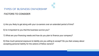 TYPES OF BUSINESS OWNERSHIP
FACTORS TO CONSIDER
5) Are you likely to get along with your co-owners over an extended period of time?
6) Is it important to you that the business survive you?
7) What are your financing needs and how do you plan to finance your company?
8) How much personal exposure to liability are you willing to accept? Do you feel uneasy about
accepting personal liability for the actions of fellow owners?
 
