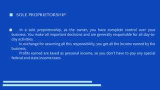 SOLE PROPRIETORSHIP
In a sole proprietorship, as the owner, you have complete control over your
business. You make all important decisions and are generally responsible for all day-to-
day activities.
In exchange for assuming all this responsibility, you get all the income earned by the
business.
Profits earned are taxed as personal income, so you don’t have to pay any special
federal and state income taxes
 